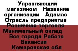 Управляющий магазином › Название организации ­ Адамас › Отрасль предприятия ­ Розничная торговля › Минимальный оклад ­ 1 - Все города Работа » Вакансии   . Кемеровская обл.,Прокопьевск г.